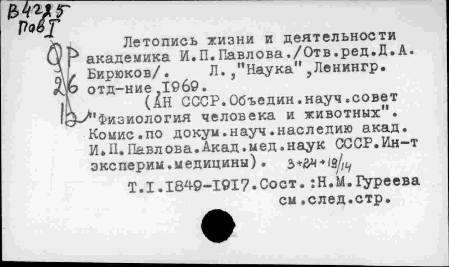 ﻿Летопись жизни и деятельности псадемика И. П. Павлова./Отв.ред.Д.А. эирюков/.	л. /Наука" ,Ленингр.
>тд-ние ,1969.
(АН СССР.Объедин.науч.совет ’физиология человека и животных • Комис.по докум.науч«наследию акад. И.П.Павлова.Акад.мед.наук СССР.Ин-т эксперим.медицины) .
Т.1.1849-1017.Сост.:Н.М.Цуреева см.след.стр.